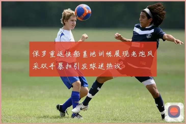 保罗重返快船基地训练展现老炮风采双手暴扣引发球迷热议