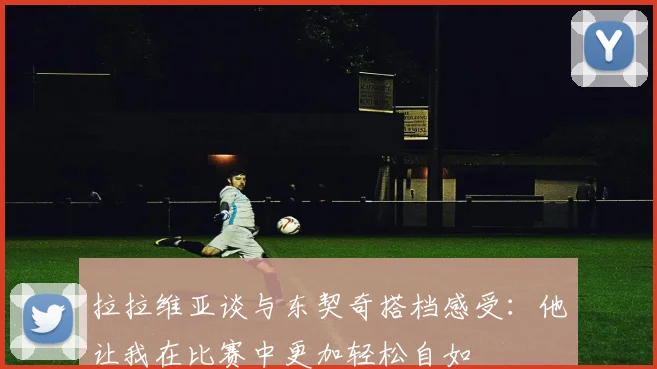 拉拉维亚谈与东契奇搭档感受：他让我在比赛中更加轻松自如
