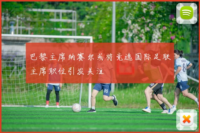 巴黎主席纳赛尔或将竞选国际足联主席职位引发关注