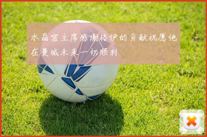 水晶宫主席感谢格伊的贡献祝愿他在曼城未来一切顺利