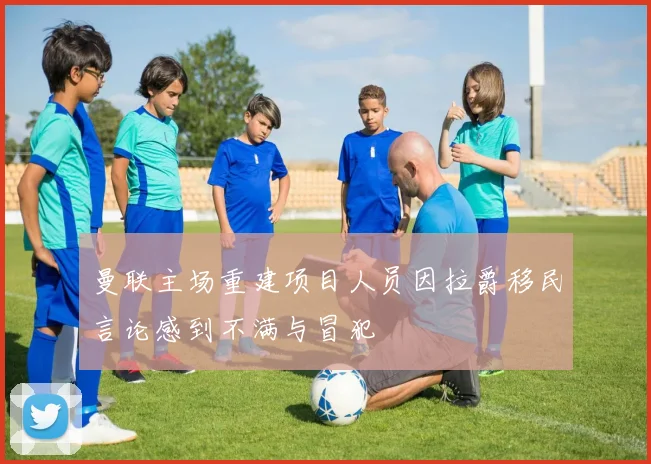曼联主场重建项目人员因拉爵移民言论感到不满与冒犯