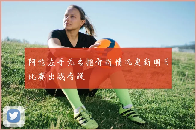 阿伦左手无名指骨折情况更新明日比赛出战存疑