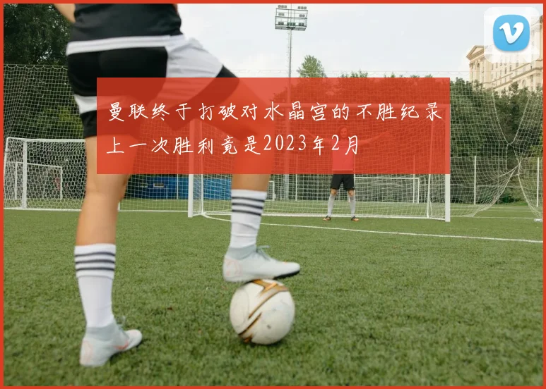 曼联终于打破对水晶宫的不胜纪录上一次胜利竟是2023年2月