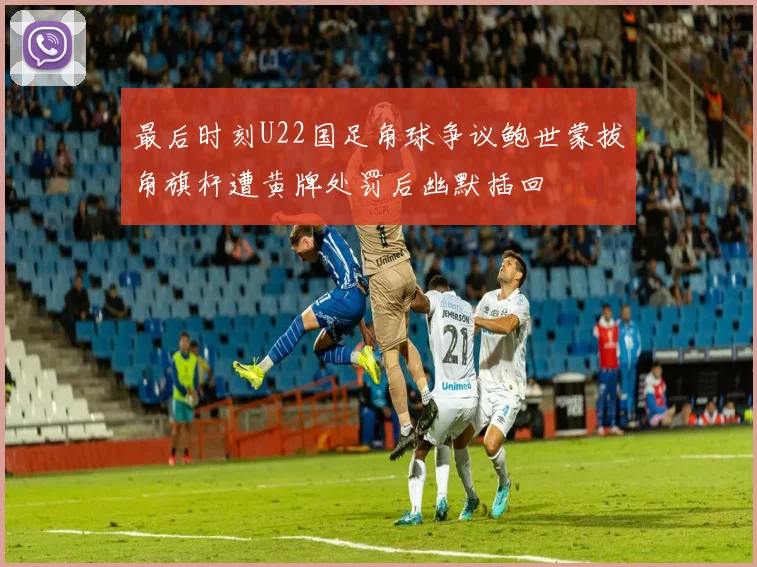 最后时刻U22国足角球争议鲍世蒙拔角旗杆遭黄牌处罚后幽默插回