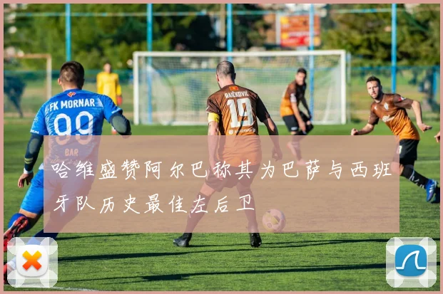 哈维盛赞阿尔巴称其为巴萨与西班牙队历史最佳左后卫