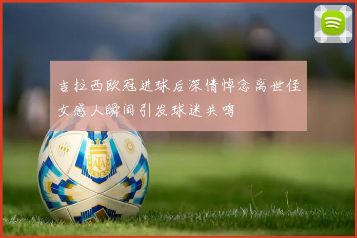 吉拉西欧冠进球后深情悼念离世侄女感人瞬间引发球迷共鸣