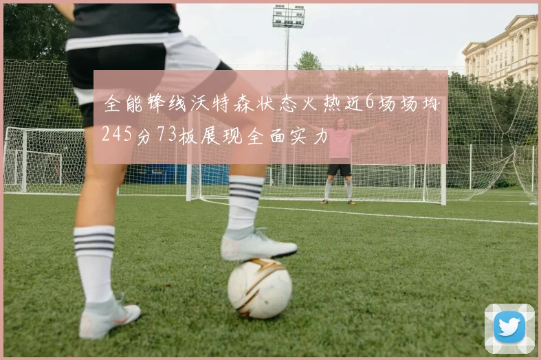 全能锋线沃特森状态火热近6场场均245分73板展现全面实力