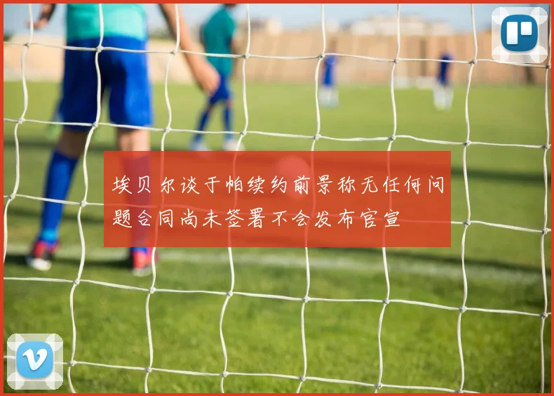 埃贝尔谈于帕续约前景称无任何问题合同尚未签署不会发布官宣