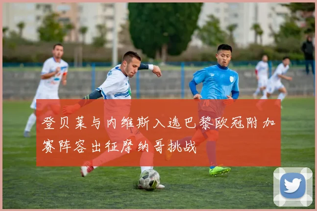 登贝莱与内维斯入选巴黎欧冠附加赛阵容出征摩纳哥挑战
