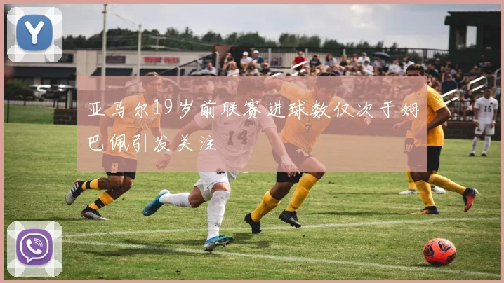 亚马尔19岁前联赛进球数仅次于姆巴佩引发关注