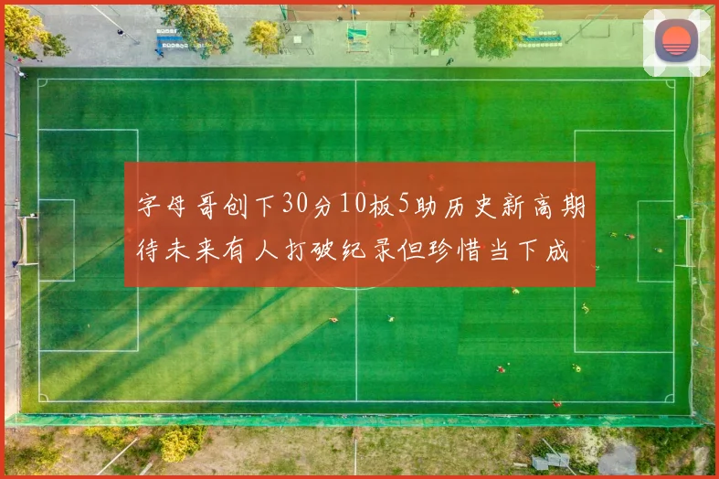 字母哥创下30分10板5助历史新高期待未来有人打破纪录但珍惜当下成就