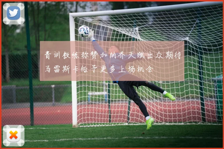 青训教练称赞加纳乔天赋出众期待马雷斯卡给予更多上场机会