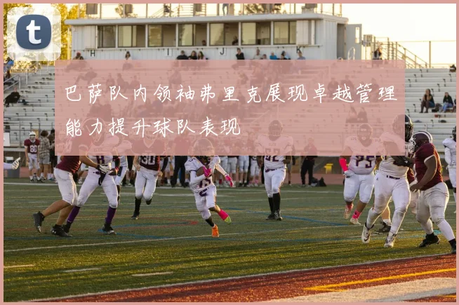 巴萨队内领袖弗里克展现卓越管理能力提升球队表现
