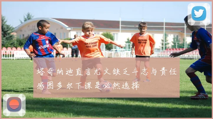 塔奇纳迪直言尤文缺乏斗志与责任感图多尔下课是必然选择