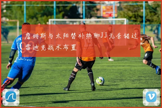 詹姆斯与太阳替补热聊JJ无奈错过雷迪克战术布置