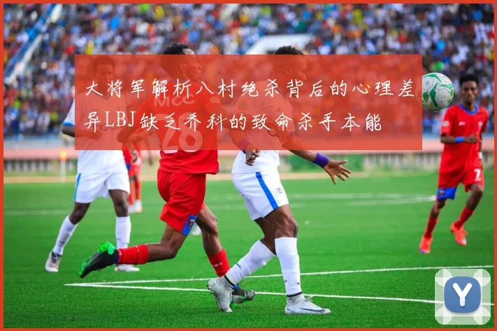 大将军解析八村绝杀背后的心理差异LBJ缺乏乔科的致命杀手本能