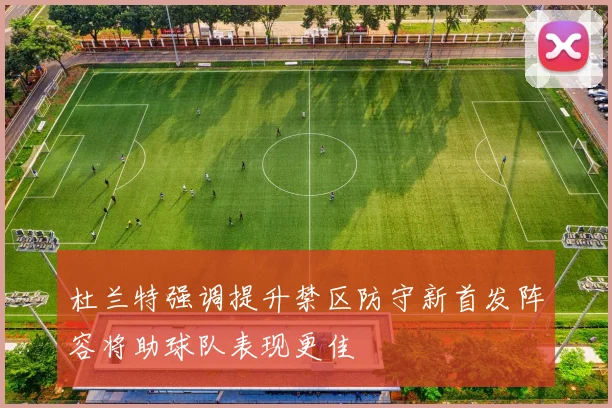 杜兰特强调提升禁区防守新首发阵容将助球队表现更佳