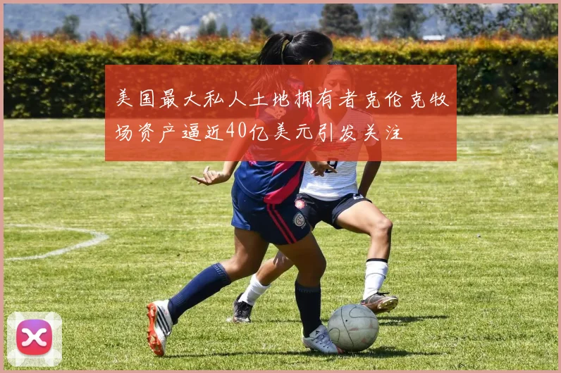 美国最大私人土地拥有者克伦克牧场资产逼近40亿美元引发关注