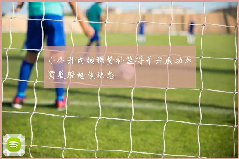 小乔丹内线强势补篮得手并成功加罚展现绝佳状态