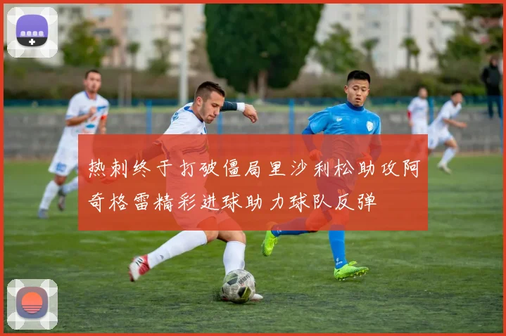 热刺终于打破僵局里沙利松助攻阿奇格雷精彩进球助力球队反弹
