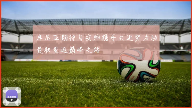 库尼亚期待与安帅携手共进努力助曼联重返巅峰之路