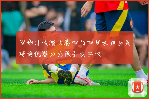 翟晓川谈潜力赛四打四训练经历周琦调侃潜力无限引发热议