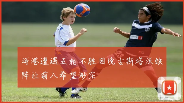 海港遭遇五轮不胜困境古斯塔沃缺阵让前八希望渺茫