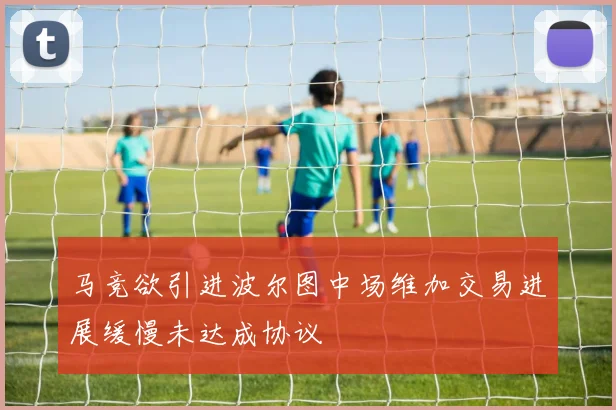 马竞欲引进波尔图中场维加交易进展缓慢未达成协议