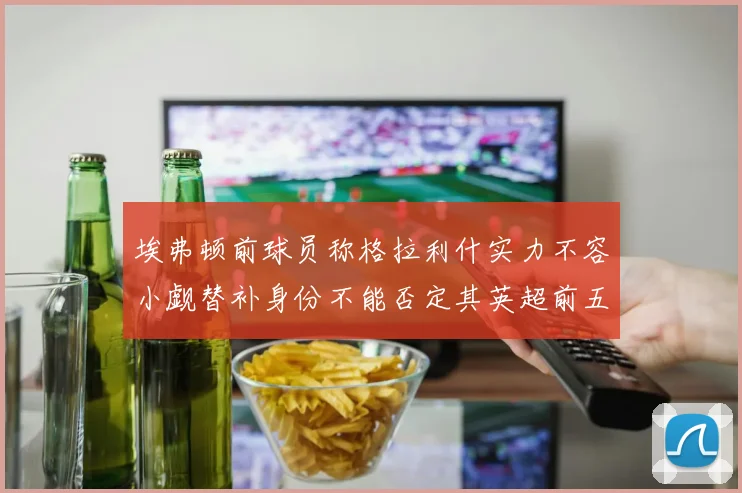 埃弗顿前球员称格拉利什实力不容小觑替补身份不能否定其英超前五地位