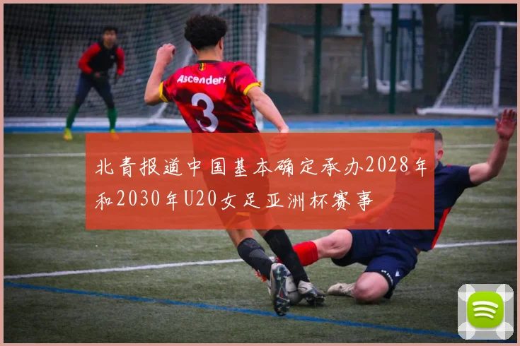 北青报道中国基本确定承办2028年和2030年U20女足亚洲杯赛事