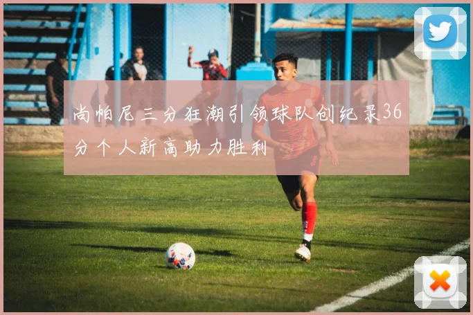 尚帕尼三分狂潮引领球队创纪录36分个人新高助力胜利