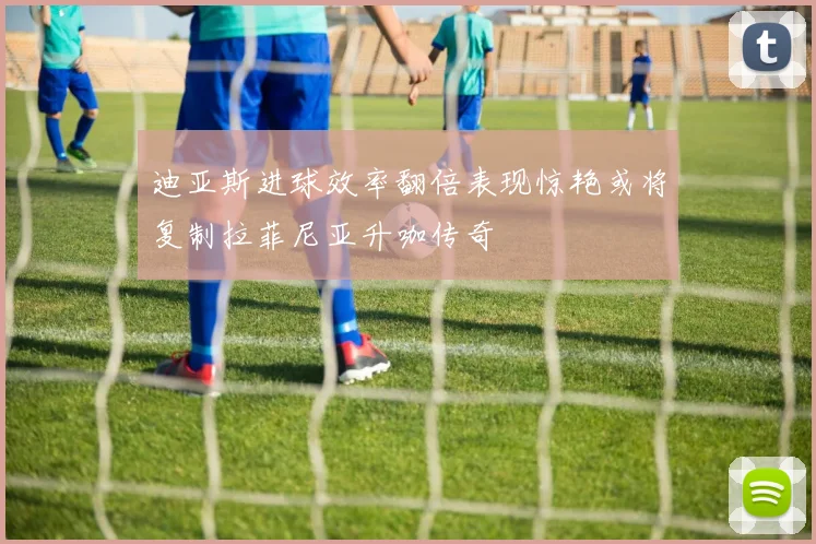 迪亚斯进球效率翻倍表现惊艳或将复制拉菲尼亚升咖传奇