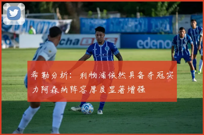 希勒分析：利物浦依然具备夺冠实力阿森纳阵容厚度显著增强
