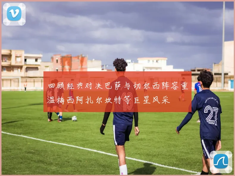 回顾经典对决巴萨与切尔西阵容重温梅西阿扎尔坎特等巨星风采