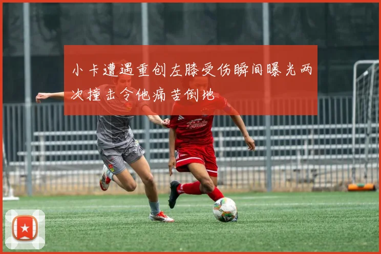 小卡遭遇重创左膝受伤瞬间曝光两次撞击令他痛苦倒地