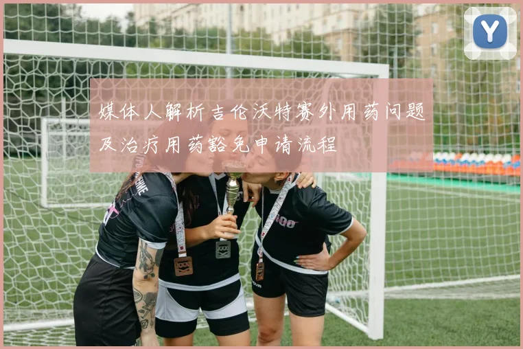 媒体人解析吉伦沃特赛外用药问题及治疗用药豁免申请流程